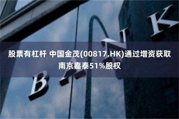 股票有杠杆 中国金茂(00817.HK)通过增资获取南京嘉泰51%股权