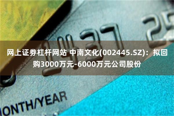 网上证劵杠杆网站 中南文化(002445.SZ)：拟回购3000万元-6000万元公司股份