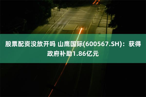 股票配资没放开吗 山鹰国际(600567.SH)：获得政府补助1.86亿元