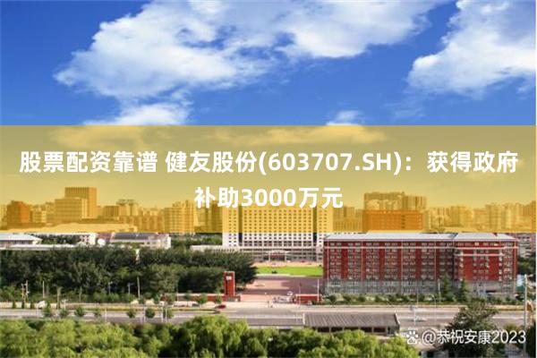 股票配资靠谱 健友股份(603707.SH)：获得政府补助3000万元