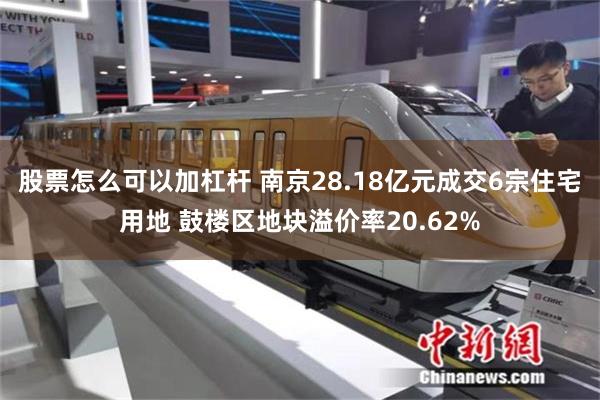 股票怎么可以加杠杆 南京28.18亿元成交6宗住宅用地 鼓楼区地块溢价率20.62%