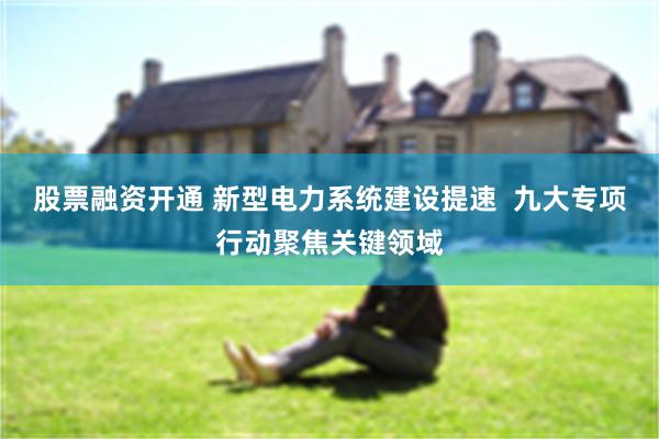 股票融资开通 新型电力系统建设提速  九大专项行动聚焦关键领域