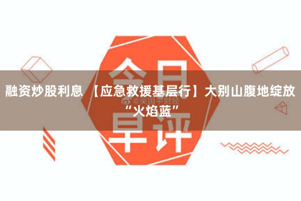 融资炒股利息 【应急救援基层行】大别山腹地绽放“火焰蓝”