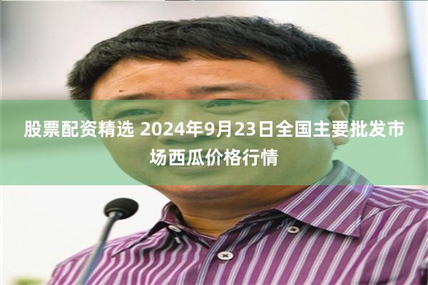 股票配资精选 2024年9月23日全国主要批发市场西瓜价格行情