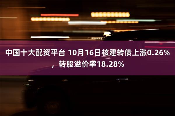 中国十大配资平台 10月16日核建转债上涨0.26%，转股溢价率18.28%