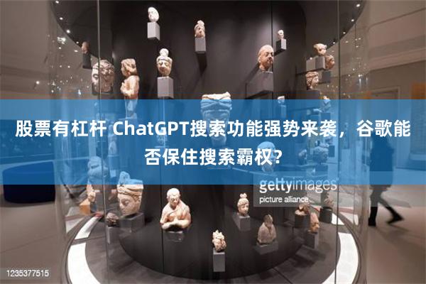 股票有杠杆 ChatGPT搜索功能强势来袭，谷歌能否保住搜索霸权？