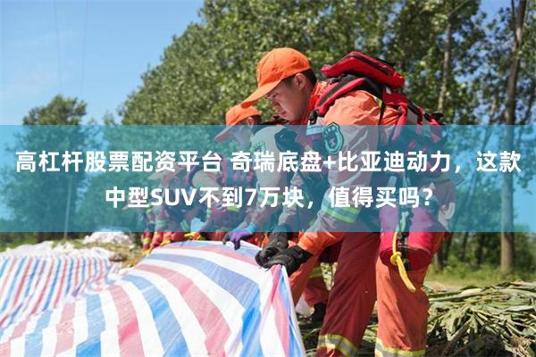 高杠杆股票配资平台 奇瑞底盘+比亚迪动力，这款中型SUV不到7万块，值得买吗？