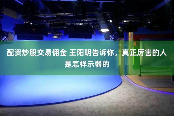 配资炒股交易佣金 王阳明告诉你，真正厉害的人是怎样示弱的