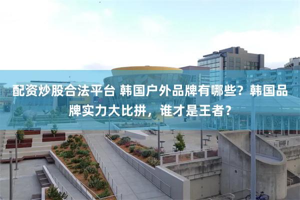 配资炒股合法平台 韩国户外品牌有哪些？韩国品牌实力大比拼，谁才是王者？