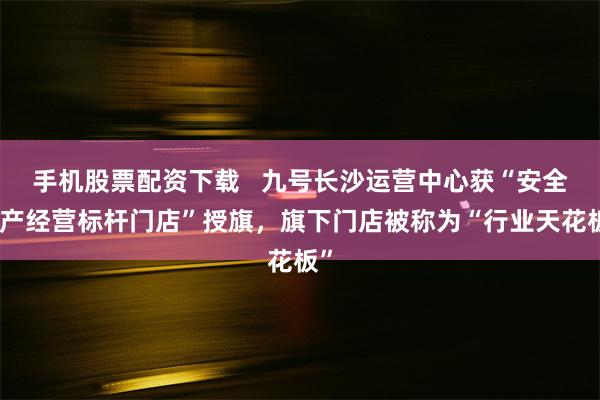 手机股票配资下载   九号长沙运营中心获“安全生产经营标杆门店”授旗，旗下门店被称为“行业天花板”