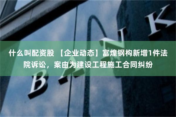 什么叫配资股 【企业动态】富煌钢构新增1件法院诉讼，案由为建设工程施工合同纠纷