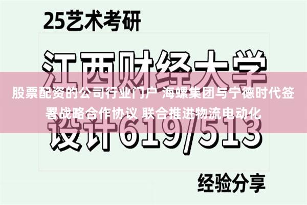 股票配资的公司行业门户 海螺集团与宁德时代签署战略合作协议 联合推进物流电动化