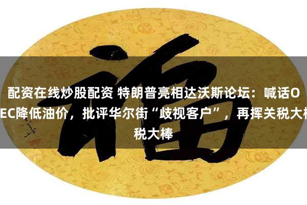 配资在线炒股配资 特朗普亮相达沃斯论坛：喊话OPEC降低油价，批评华尔街“歧视客户”，再挥关税大棒