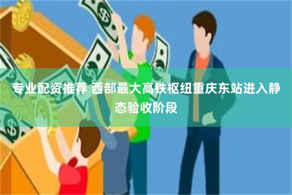 专业配资推荐 西部最大高铁枢纽重庆东站进入静态验收阶段