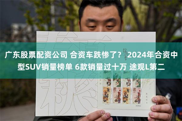 广东股票配资公司 合资车跌惨了？ 2024年合资中型SUV销量榜单 6款销量过十万 途观L第二