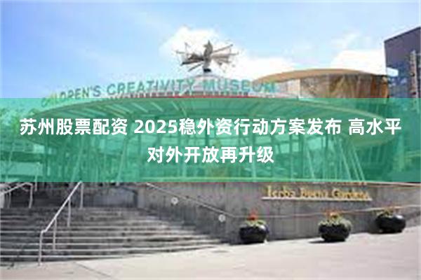 苏州股票配资 2025稳外资行动方案发布 高水平对外开放再升级