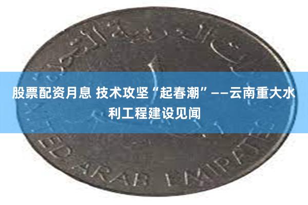 股票配资月息 技术攻坚“起春潮”——云南重大水利工程建设见闻