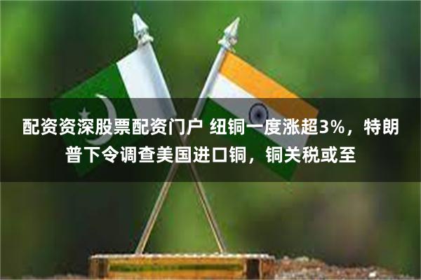 配资资深股票配资门户 纽铜一度涨超3%，特朗普下令调查美国进口铜，铜关税或至