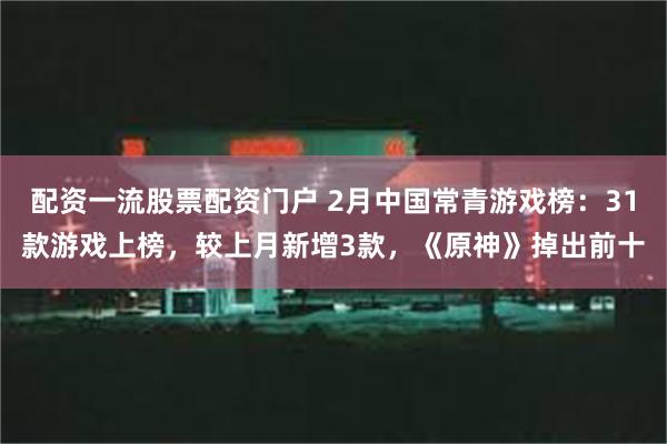 配资一流股票配资门户 2月中国常青游戏榜：31款游戏上榜，较上月新增3款，《原神》掉出前十